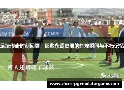 足坛传奇时刻回顾：那些永载史册的辉煌瞬间与不朽记忆