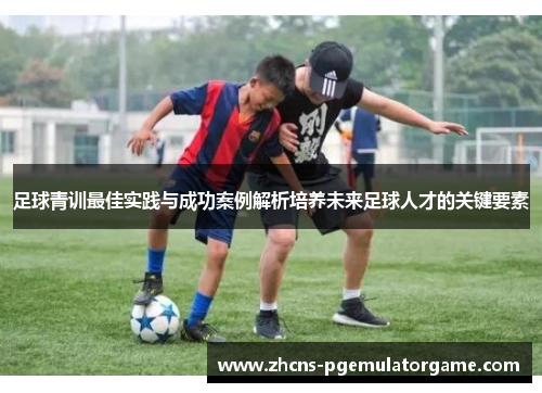 足球青训最佳实践与成功案例解析培养未来足球人才的关键要素