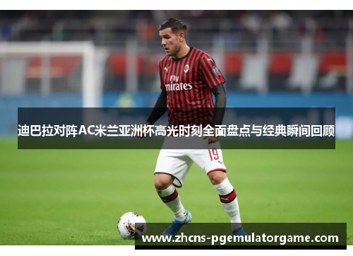 迪巴拉对阵AC米兰亚洲杯高光时刻全面盘点与经典瞬间回顾