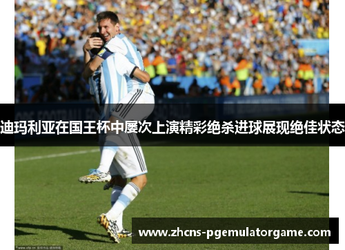 迪玛利亚在国王杯中屡次上演精彩绝杀进球展现绝佳状态