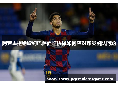 阿劳霍拒绝续约巴萨面临抉择如何应对球员留队问题