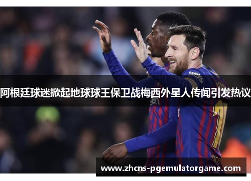 阿根廷球迷掀起地球球王保卫战梅西外星人传闻引发热议